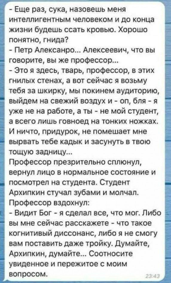 Еще раз сука назовешь меня интеллигентным человеком и до конца жизни будешь ссать кровью Хорошо понятно гнида Петр Мексавит Алексеевич что вы говорите вы же профессор Это я здесь тварь профессор в этих гнилых стенах а вот сейчас я возьму тебя за шкирку мы покинем аудиторию выйдем на свежий воздух и оп бля я уже не на работе а ты не мой студент 3 всего лишь говноед на тонких ножках И ничто припурок