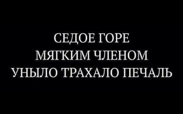 СЕДОЕ ГОРЕ МЯГКИМ ЧЛЕНОМ УНЫЛО ТРАХАЛО ПЕЧАЛЬ