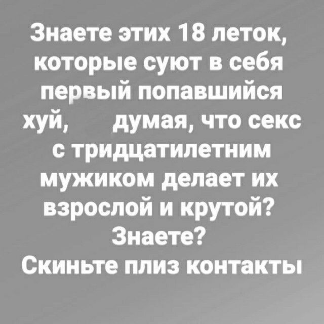 Знаете этих 18 петок которые суют в себя первый попавшийся хуй думая что секс с тридцатилетним мужиком делает их взрослой и крутой Знаете Скиньте плиз контакты