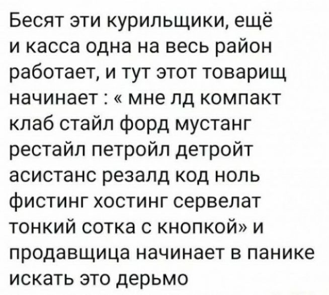 Бесят эти курильщики ещё и касса одна на весь район работает и тут этот товарищ начинает мне пд компакт кпаб стайл форд мустанг рестайл петройл детройт асистанс резапд код ноль фистинг хостинг сервелат тонкий сотка с кнопкой и продавщица начинает в панике ИСКЭТЬ ЭТО дерьмо