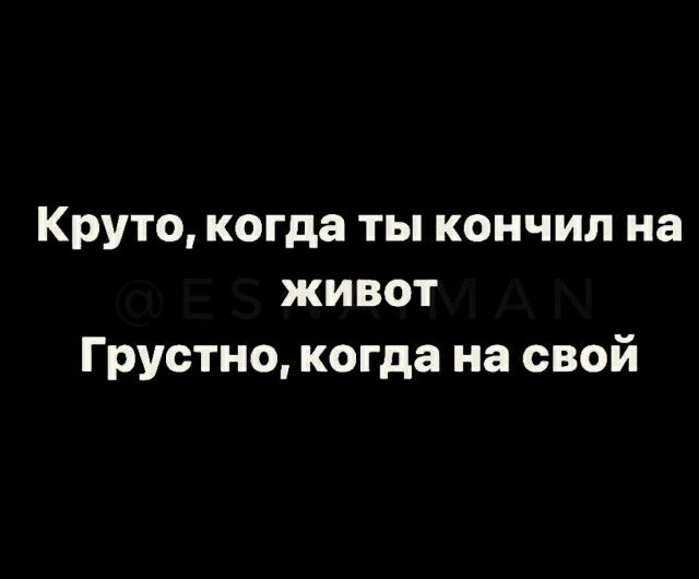 Круто когда ты кончил на живот Грустно когда на свой