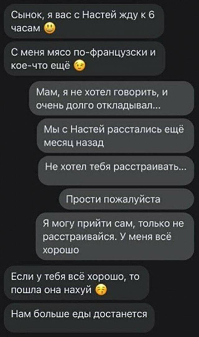 Сынок я вас с Настей жду к 6 часам С меня мясо по Французски и коечто ещё Мам Я не ХОТЕЛ ГОВОРИТЬ И ОЧЕНЬ ДОЛГО ОТКЛЭДЫВЗП Мы с Настей расстались ещё месяц назад Не хотел тебя расстраивать Прости пожалуйста Я могу прийти сам только не расстраивайся У меня всё хорошо Если у тебя всё хорошо то пошла она нахуй Нам больше еды достанется