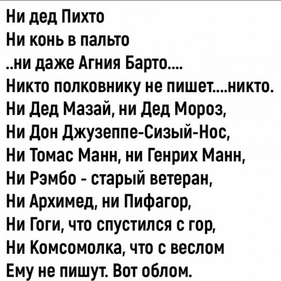 Ни дед Пихто Ни конь в пальто ни даже Агния Барто Никто полковнику не пишетникто Ни дед Мазай ни дед Мороз Ни дон джузеппе Сизый Нос Ни Томас Манн ни Генрих Манн Ни Рэмбо старый ветеран Ни Архимед ни Пифагор Ни Гоги что спустился с гор Ни Комсомолка что с веслом Ему не пишут Вот облом