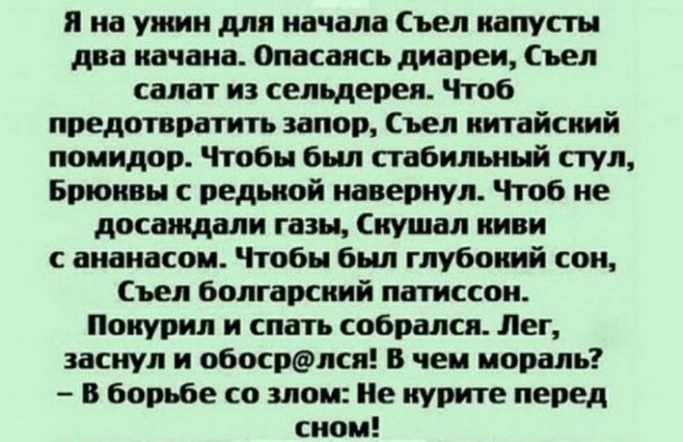 я на ужин для начала ъел иапупн дна пачаиа Опасаясь диареи Степ салат ид сепцдереп Чтоб предотвратить ипор ъел китайский помидор Чтобы был стабильный пул Бпюивн ведьмой капитул Чтоб не досаждали газы куш иии с ананасом Чтобы был глубокий сои Съел бплгарсиий патиссои Патил и спать собрался Лег заснул и обосрёшсп в чеи попали В борьбе со маи е курите перед сипи