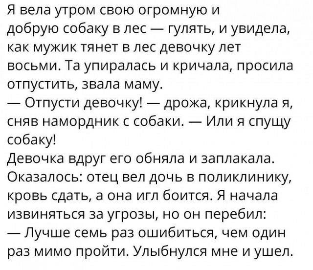 Я вела утром свою огромную и добрую собаку в лес гулять и увидела как мужик тянет в лес девочку лет восьми Та упиралась и кричала просила отпустить звала маму Отпусти девочку дрожа крикнула я сняв намордник с собаки _ Или я спущу собаку Девочка вдруг его обняла и заплакала Оказалось отец вел дочь в поликлинику кровь сдать а она игл боится Я начала извиняться за угрозы но он перебил Лучше семь раз 