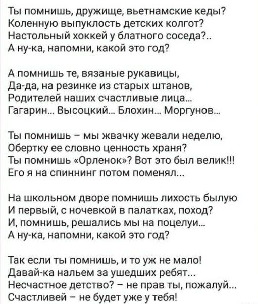 Ты помнишь дружище вьетнамские кеды Коленную выпуклость детских колгот Настольный хоккей у блатного соседей А нука напомни какой это год А помнишь те вязаные рукавицы Да да на резинке из старых штанов Родителей наших счастливые лица Гагарин Высоцкий Блохин Моргунов Ты помнишь мы жвачку жевали неделю Обертку ее словно ценность храня Ты помнишь Орленок Вот это был велик Его я на спиннинг потом помен