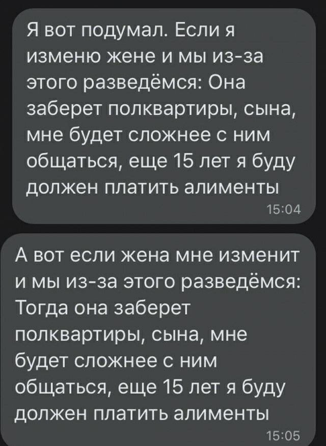 Я вот подумал Если я изменю жене и мы из за этого разведёмся Она заберет попквартиры сына мне будет сложнее с ним общаться еще 15 лет я буду должен ППЗТИТЬ алименты 1504 А вот если жена мне изменит и мы изза этого разведёмся Тогда она заберет попквартиры сына мне будет сложнее ним общаться еще 15 лет я буду должен платить алименты 5205
