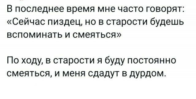 В последнее время мне часто говорят Сейчас пиздец но в старости будешь вспоминать и смеяться По ходу в старости я буду постоянно смеяться И меня сдадут В дурдом