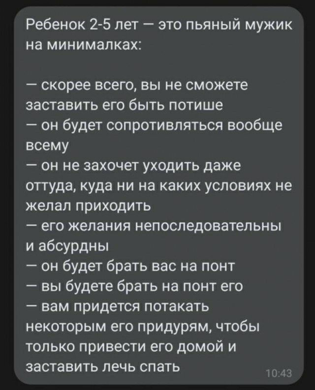 Ребенок 2 5 лет это пьяный мужик на минимапках скорее всего вы не сможете заставить его быть потише он будет сопротивляться вообще всему он не захочет уходить даже оттуда куда ни на каких условиях не желал приходить его желания непоследовательны и абсурдны он будет брать вас на понт вы будете брать на понт его вам придется потакать некоторым его придурям чтобы только привести его домой и заставить