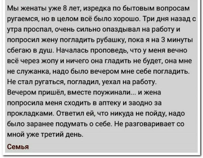 Мы женаты уже в лет изредка ло бытовым вопросам ругаемся но в целом всё было хорошо Три дня назад с утра проспал очень сильно опаздывал на работу и попросил жену погладить рубашку пока я на 3 минуты сбегаьо в душ Началась проповедь что у меня вечно в через жопу и нинеш она гладить не будет она мне не служанка надо было вечером мне себе погладигь Не етап ругаться погладил уехал из работу Вечером пр