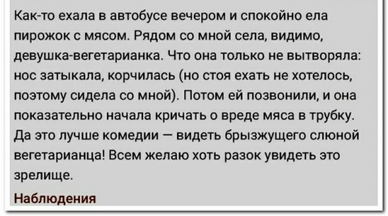 Как ю ехала в автобусе вечером и спокойно ела пирожок мясом Рядпм со мной села видимо дееушкавегетарианка Чт она только не вытворяпа нос зшыкала корчилась ио шоп ехать не хотелось позтому сидела оо ииай Потом ей позвонили и она показагельно начала кричать о вреде мяса в трубку да это лучше комедии видеть брызхущего слюной вегетарианца Всем желаю хоть разок увидеть это зрелище Ндблюдеиия