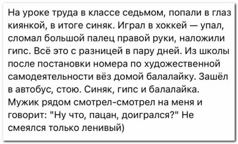 На уроке туда в классе седьмом попали в глаз кипнкой в итоге синяк Играл в хоккей упал сломал большой палец правой руки наложили гипс Всё это с разницей в пару дней Из школы после постановки номера по художественной самодеятельное вёз домой балалайку Зашёл в автобус стою Синяк гипс и балалайка Мужик рядом смотрелсмотрел на меня и говорит Ну чю пацан доиграпся Не смеялся только ленивый