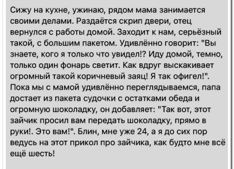 Сижу на кухне ужииаю рядом мама занимается своими делами Раздаётся скрип двери отец вернулся с работы домой Заходит нам серьёзный такой с большим пакетом удивлённо говорит Бы знаете кого я только что увидет Иду домой темно только Один Фонарь светит Как вдруг выскакивает огромиый такой коричневый заяц я так офигел Пока мы с мамой удивлённо пепегпидываемся папа достает иа пакета судочки остатками об