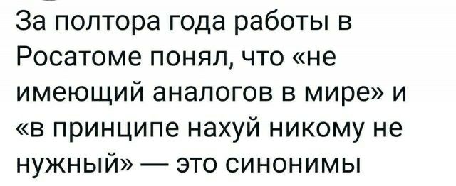 За полтора года работы в Росатоме понял что не имеющий аналогов в мире и в принципе нахуй никому не нужный это синонимы