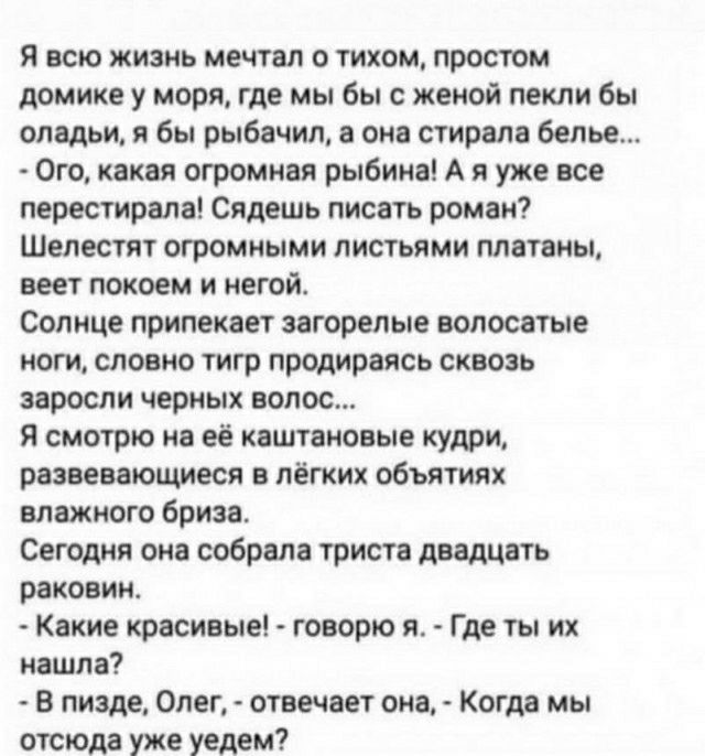 я всю жизнь мечтал о тихом простом домике у моря где мы бы с женой пекли бы оладьи я бы пыбвчил в см стирвлв белье Ого квквя огромивя рыбинв А я уже все перетрвлв сядешь писвть рома Шелестт огромиыми листьями плвтвиы пет покоем и иной Солнце припекяет загорелые волос тнг ноги словно тигр пролирвясь сквозь заросли черных волос я смотрю ив её каштановые кудри рниввюшиеся лёгких объятиях влажного бри
