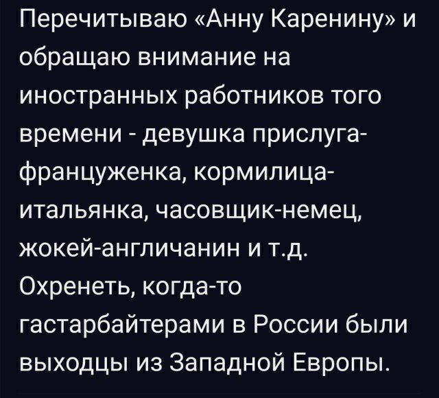 Перечитываю Анну Каренину и обращаю внимание на иностранных работников того времени девушка прислуга француженка кормилица итапьянка часовщик немец жокей англичанин и тд Охренеть когда то гастарбайтерами в России были выходцы из Западной Европы_