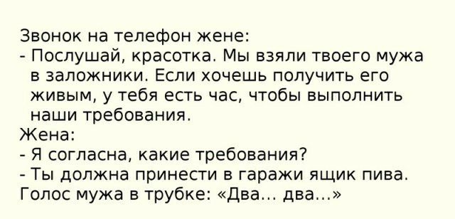 Звонок на телефон жене Послушай красотка Мы взяли твоего мужа в заложники Если хочешь получить его живым у тебя есть час чтобы выполнить наши требования Жена Я согласна какие требования Ты должна принести в гаражи ящик пива Голос мужа в трубке Дна два