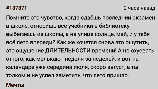 мыш 2 часа назад Помните это чувство когда сдаёшь последний экзамен в школе относишь все учебники в библиотеку выбегаешь из школы а на улице солнце май и у тебя все лето впереди Как же хочется снова это ощутить егго ощущение длитвпьности времени А не охуевать ВПВГО как мелькают неделя за неделей И БВТ на календаре уже середине июля скоро август а ты толком и не успел заме1итьчто лето пришло Мечты
