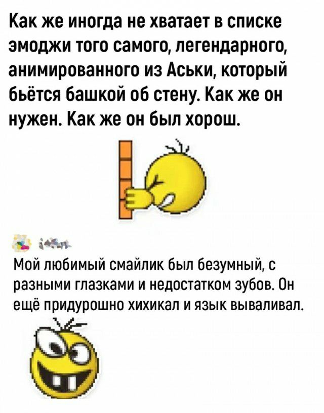 Как же иногда не хватает в списке змоджи того самого легендарного анимированного из Аськи который бьётся башкой об стену Как же он нужен Как же он был хорош м Мой любимый смайлик был безумный с разными глазками и недостатком зубов Он ещё ППИДУООШНО ХИХИКЗП И ИЗЫК ВЫВЗЛИВЗП