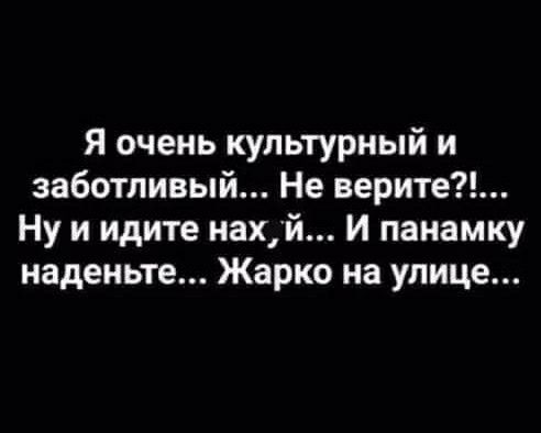 Я очень культурный и заботливый Не верите Ну и идите нахй и панамку наденьте Жарко на улице