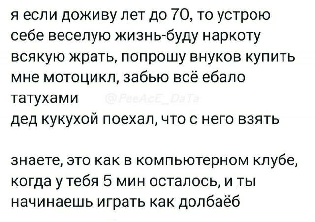 я если доживу лет до 70 то устрою себе веселую жизнь буду наркоту всякую крать попрошу внуков купить мне мотоцикл забью всё ебало татухами дед кукухой поехал что с него взять знаете это как в компьютерном клубе когда у тебя 5 мин осталось и ты начинаешь играть как долбаёб