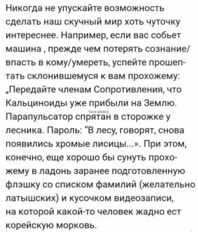 Никогда не упускайте возможность сделать наш скучный мир хоть чуточку интереснее Например если вас собьет машина прежде чем потерять сознание впасть в комуумереть успейте прошеп тать склонившемуся вам прохожему Передайте членам Сопротивления что Кальциноиды уже прибыли на Землю Парапульсатор спрйтшён в сторожке у лесника Пароль В лесу говорят снова появились хромые лисицым При этом конечно еще хор