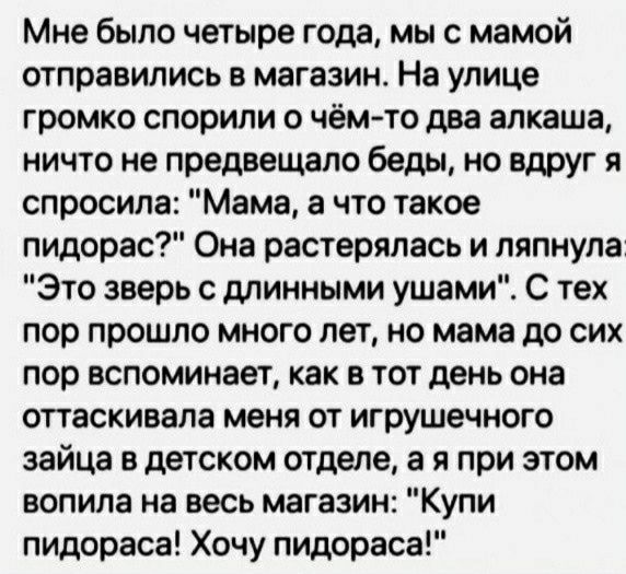 Мне было четыре года мы с мамой отправились в магазин На улице громко спорили о чёмто два алкаша ничто не предвещало беды но вдруг я спросила Мама а что такое пидарас Она растерялась и ляпнула Это зверь с длинными ушами С тех пор прошло много лет но мама до сих пор вспоминает как в тот день она оттаскивапа меня от игрушечного зайца в детском отделе а и при этом вопила на весь магазин Купи пидораса