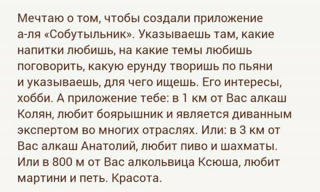 Мечтаю томчтобы создали приложение айпи собутыльник Указываешь там какие напитки любишь на какие темы любишь поговорить какую ерунду творишь по пьяни и указываешь для чего ищешь Его интересы хобби А приложение тебе 31 км от вас алкаш Колян любит боярышник и является динанным экспертом во многих отраслях Или в 3 км от Вас алкаш Анатолийобит пиво и шахматы Или в 800 м от Вас апкопьвица Ксюша любит м