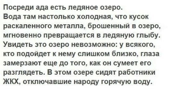Посреди ада есть ледяное озеро Вода там настолько холодная что кусок раскаленного металла брошенный в озеро мгновенно превращается в ледяную глыбу Увидеть зто озеро невозможно у всякого кто подойдет к нему слишком близко глаза замерзают еще до того как он сумеет его разглядеть В этом озере сидят работники ЖКХ отключавшие народу горячую воду