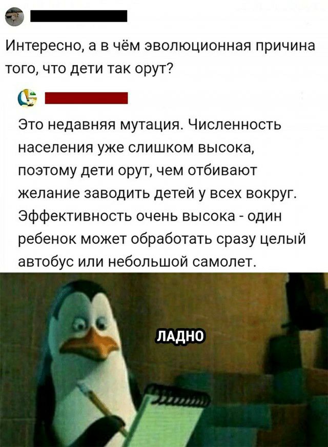 _ Интересно а в чём эволюционная причина того что дети так орут7 _ Это недавняя мутация Численность населения уже слишком высока позтому дети орут чем отбивают желание заводить детей у всех вокруг Эффективность очень высока один ребенок может обработать сразу целый автобус или небольшой самолет