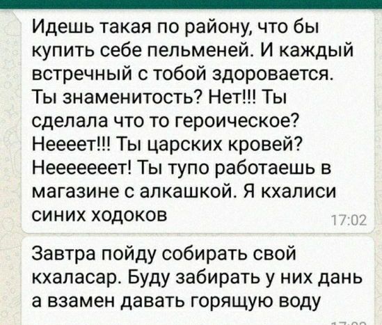 _ Идешь такая по району что бы купить себе пельменей И каждый встречный с тобой здоровается Ты знаменитость Нет Ты сделала что то героическое Неееет Ты царских кровей Нееееееет Ты тупо работаешь в магазине с алкашкой Я кхалиси синих ходоков Завтра пойду собирать свой кхапасар Буду забирать у них дань а взамен давать горящую воду