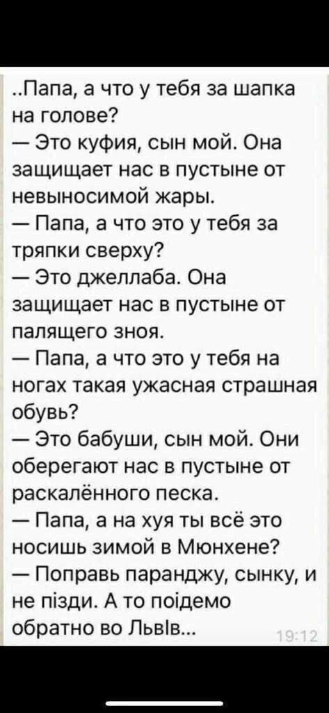 Папа а что у тебя за шапка на голове Это куфия сын мой Она защищает нас в пустыне от невыносимой жары Папа а что это у тебя за тряпки сверху Это джелпаба Она защищает нас в пустыне от палящего зноя Папа а что это у тебя на ногах такая ужасная страшная обувь Это бабуши сын мой Они оберегают нас в пустыне от раскалённого песка Папа а на хуя ты всё это носишь зимой в Мюнхене Поправь паранджу сынку и 
