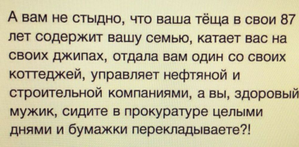 А вам не стыдно что ваша тёща в свои 87 лет содержит вашу семью катает вас на своих джипах отдала вам один со своих коттеджей управляет нефтяной и строительной компаниями в вы здоровый мужик сидите в прокуратуре целыми днями и бумажки перекладываете