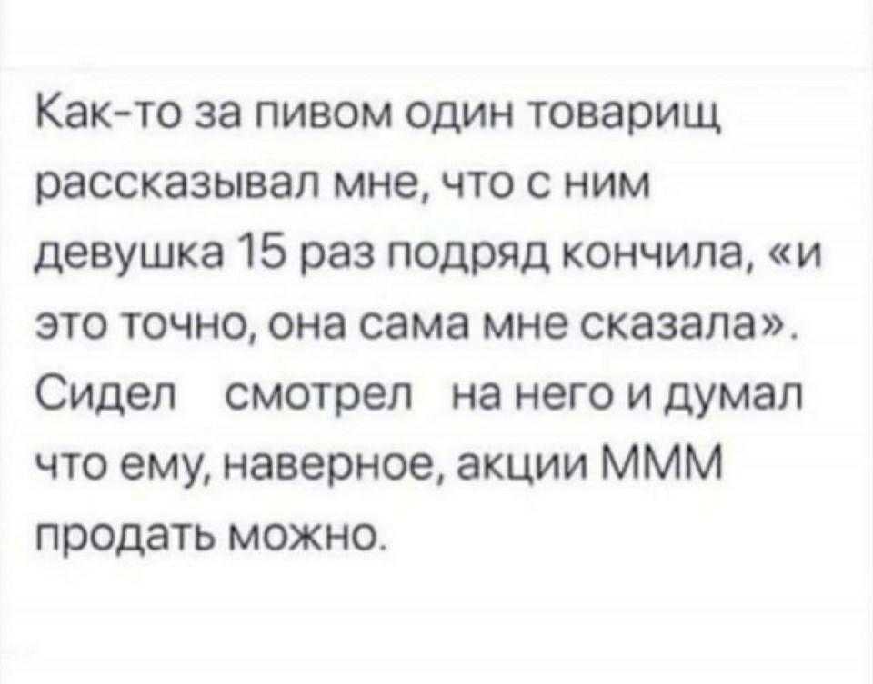 Как то за пивом один товарищ рассказывал мне что с ним девушка 15 раз подряд кончила и это точно она сама мне сказала Сидел смотрел на него и думал что ему наверное акции МММ продать можно