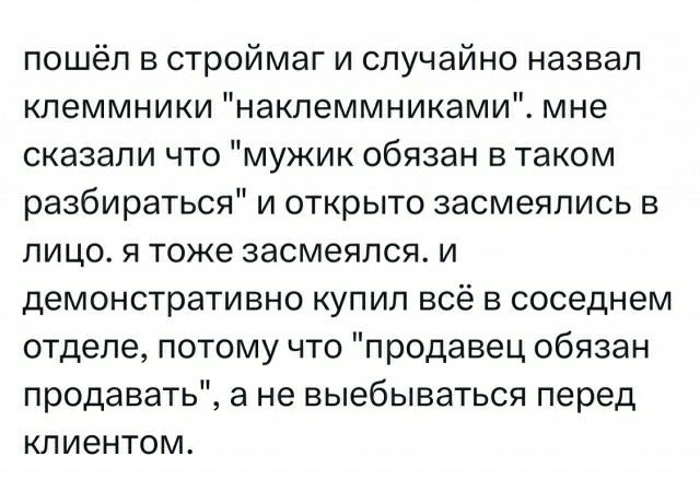 пошёл в строймаг и случайно назвал кпеммники накпеммниками мне сказали что мужик обязан в таком разбираться и открыто засмеялись в лицо я тоже засмеялся и демонстративно купил всё в соседнем отделе потому что продавец обязан продавать а не выебываться перед клиентом