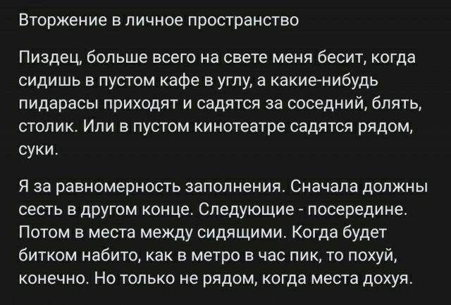 Вторжение в личное пространство Пиздец больше ВСЕГО а СВЕТЕ мени бесит когда сидишь в пустом кафе в углу в какиенибудь пидарасы прихсдят и садятся за соседний блять столик Или в пустом кинотеатре садятся рядом суки я за равномерность заполнения Сначала дшчжны сесть в другом оице Следующие посередине Потом в места между сидящими Когда будет битком набито как в метро в час пик то похуй конечно Но то