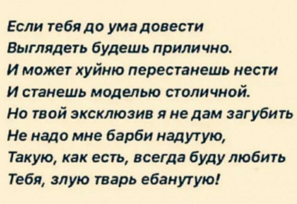 Если тебядо ума довести Выглядеть будешь прилично И может хуйню перестанешь нести И станешь моделью столичной Но твой эксклюзив я не дам загубить Не надо мне барби иадутую Такую как есть всегда буду любить Тебя злую тварь ебанутую