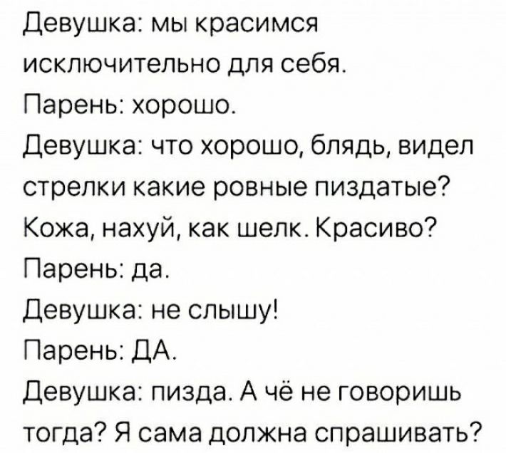 Девушка мы красимся исключительно для себя Парень хорошо Девушка что хорошо блядь видел стрелки какие ровные пиздатые Кожа нахуй как шелка Красиво Парень да Девушка не слышу Парень ДА Девушка пизда А чё не говоришь тогда Я сама должна спрашивать