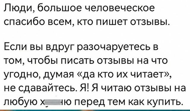 ЛЮДИ большое человеческое спасибо ВСЕМ КТО пишет ОТЗЫВЫ Если вы вдруг разочаруетесь в том чтобы писать отзывы на что угодно думая да кто их читает не сдавайтесь Я Я читаю отзывы на любую ХГГію перед тем как купить