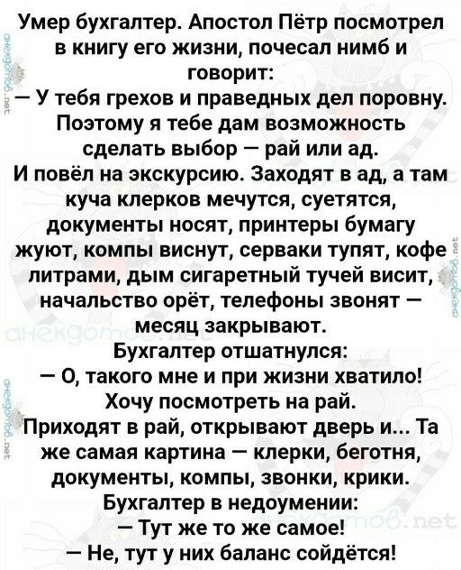 Умер бухгалтер Апостол Пётр посмотрел в книгу его жизни почесал нимб и говорит У тебя грехов и праведных деп поровну Поэтому я тебе дам возможность сделать выбор рай или ад И повёп на экскурсию Заходят в ад а там куча клерков мечутся суетятся документы носят принтеры бумагу жуют компы виснут серваки тупят кофе литрами дым сигаретный тучей висит начальство орёт телефоны звонят месяц закрывают Бухга