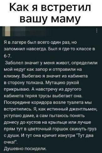 Как я встретил вашу маму Я лагере был всего один раз но запомнил навсегда Был где то классе в 677 Заболел значит у меня живот определили мои недуг ах запор отправили на клизму Выбегаю и значт из кабинет в сторону гонками муюцию рукои прикрываю А навстречу из дРУгого кабине парня грусы выбегает она Посередине коридора возле туапега мы встретились Я как истинный джентльмен ущупаю даме а сам пышюсь п