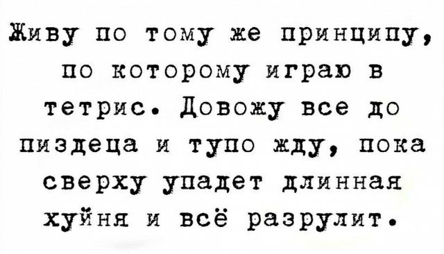 Живу по тому же принципу по которому играю в тетрис довожу все до пиздеца и тупо жду пока сверху упадет длинная хуйня и всё разрулит