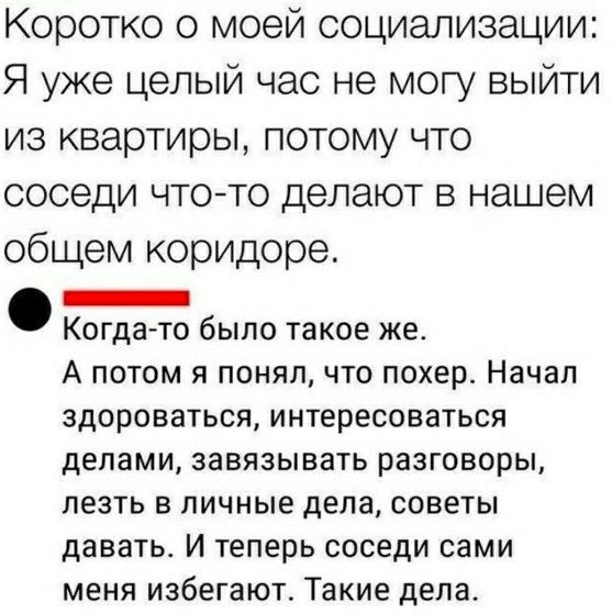 Коротко о моей социализации Я уже целый час не могу выйти из квартиры потому что соседи чтото делают в нашем общем коридоре _ Когда то было такое же А потом я понял что похер Начал ЗДОРОВЗТЬСЯ интересоваться делами ЗЗВЯЗЫВЗТЬ разговоры лезть В ЛИЧНЫЕ дела СОВЕТЫ давать И Теперь СОСЕДИ сами меня избегают Такие дела