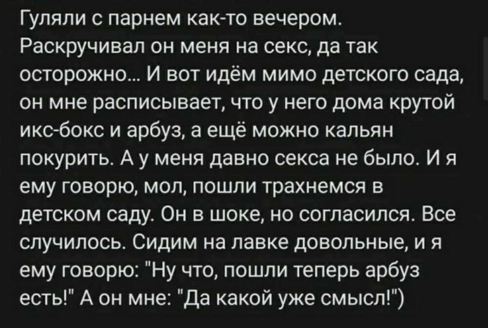 Гуляпи с парнем как то вечером Раскручивап он меня на секс да так осторожно И вот идём мимо детского сада ОН мне расписывает ЧТО у НЕГО дома КРУТОЙ икс бокс и арбуз а ещё можно кальян покурить А у меня давно секса не было И я ему говорю мол пошли трахнемся в детском саду Он в шоке не согласился Все случилось Сидим на лавке довольные и я ему говор Ну что пошли теперь арбуз есть А он мне Да какой уж