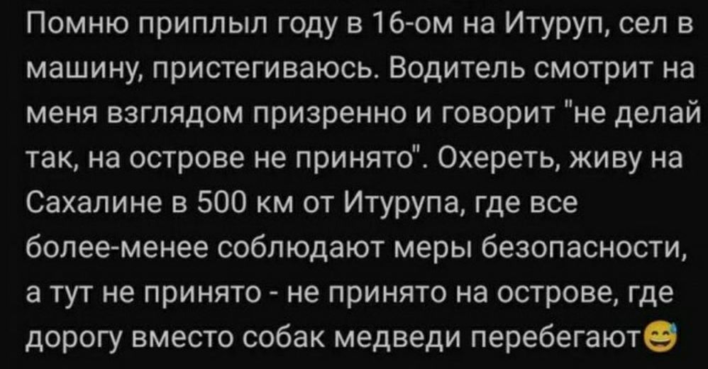 Помню приплыл году в16 ом на Итуруп сел в машину пристегиваюсьт Водитель смотрит на меня взглядом призрение и говорит не делай так на острове не принято Охереть живу на Сахалине в 500 км от Итурупаг где все болееменее соблюдают меры безопасности а тут не принято не принято на острове где дорогу вместо собак медведи перебегаюте