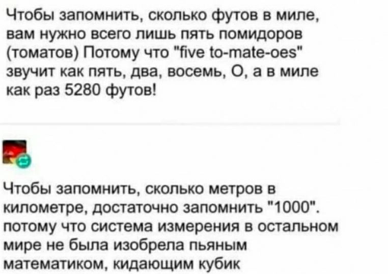 Чтобы запомнить сколько Футов в мило вам нужно всего лишь пять помидоров томатов Потому что Пуе о такеовз звучит как пя1ьдвавооемь0а в мипе как раз 5280 футов Чтобы запомнить только метров в километре достаточно запомнить 1000 потому что система измерения в остальном мире не была изобрела пьяным математиком щающим кубик