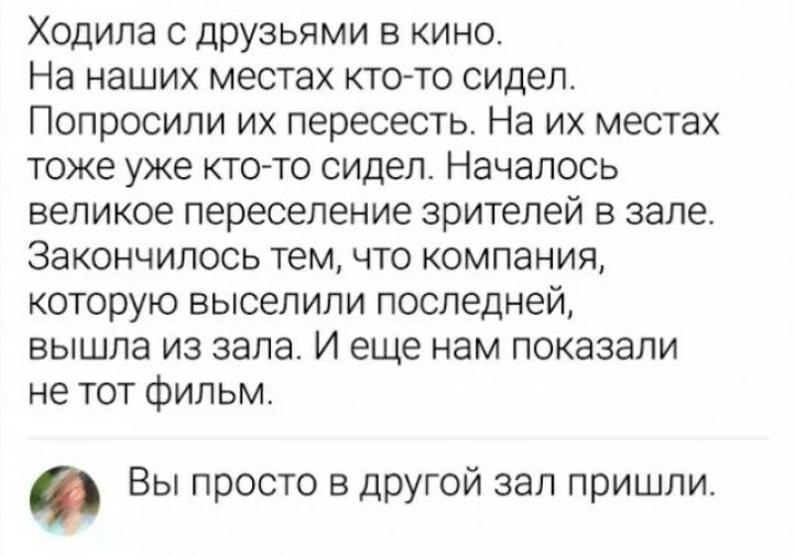 Ходила с друзьями в кино На наших местах ктото сидел Попросили их пересесть На их местах тоже уже ктото сидел Началось великое переселение зрителей в зале закончилось тем что компания которую выселили последней вышла из зала И еще нам показали не тот фильм Вы просто в другой зал пришли