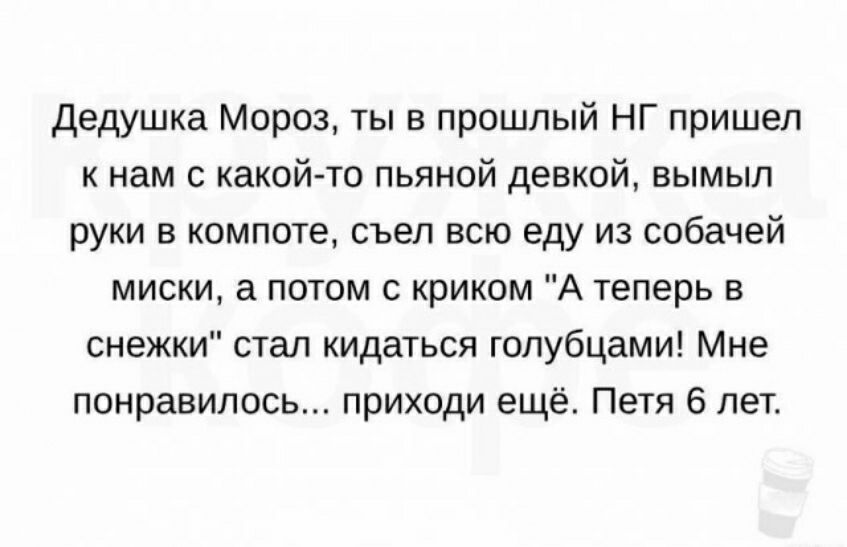 дедушка Мороз ты в прошлый НГ пришел к нам с какой то пьяной девкой вымыл руки в компота съел всю еду из собачей миски а потом с криком А теперь в снежки стал кидаться голубцами Мне понравилось приходи ещё Петя 6 лет