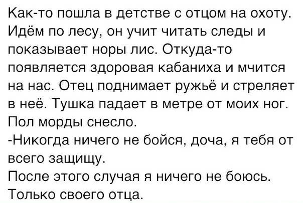 Как то ПОШПЗ В детстве С ОТЦОМ на ОХОТУ Идём по лесу он учит читать следы и показывает норы лис Откуда то ПОЯБЛЯЕТСЯ здоровая кабаниха И МЧИТСЯ на нас Отец поднимает ружьё и стреляет в неё Тушка падает в метре от моих ног Поп морды снесло Ник0гда ничего не бойся доча я тебя от всего зашишу После этого случая я ничего не боюсь ТОЛЬКО СВОЕГО ОТЦа