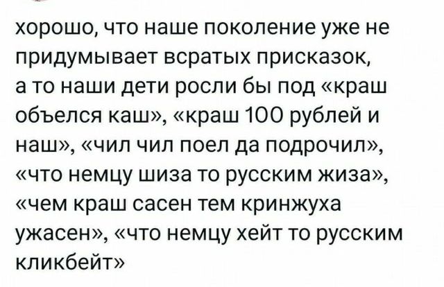 хорошо что наше поколение уже не придумывает всратых присказок а то наши дети росли бы под краш объепся каш краш 100 рублей и наш чип чип поел да подрочил что немцу шиза то русским жива чем краш сасен тем кринжуха ужасен что немцу хейт то русским кликбейт